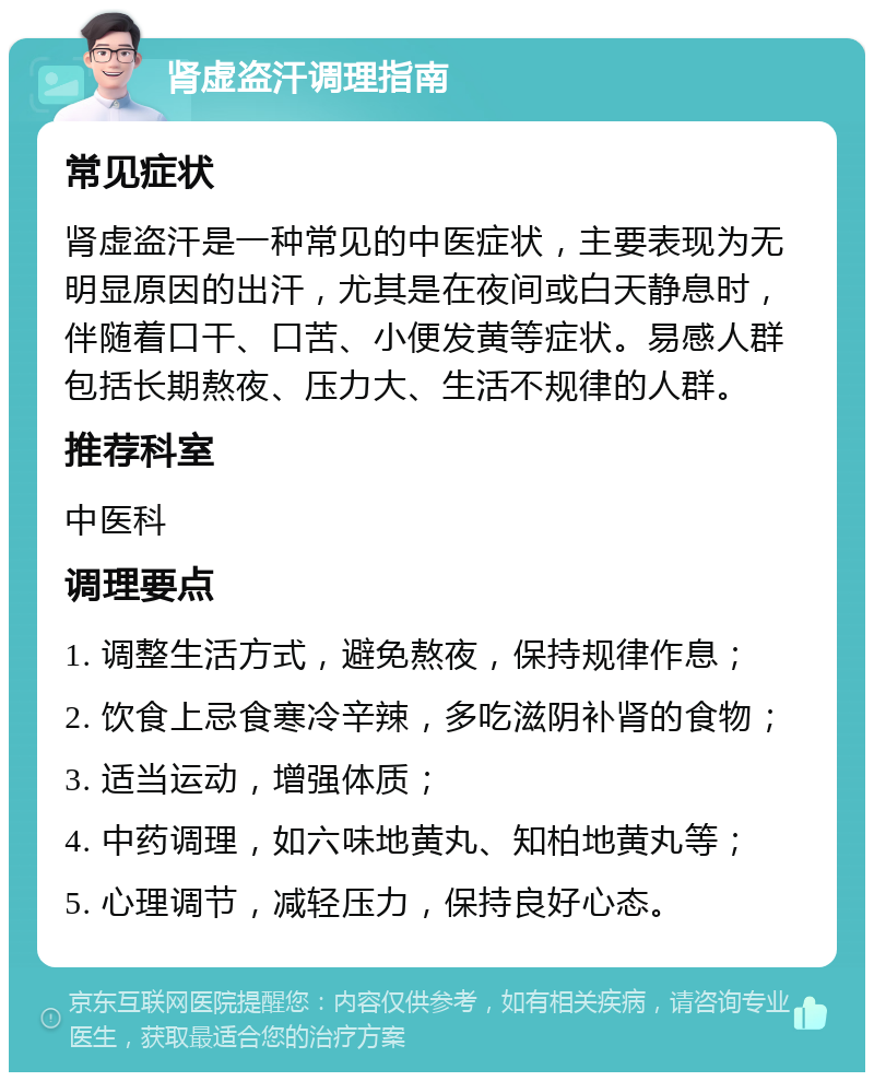 肾虚盗汗调理指南 常见症状 肾虚盗汗是一种常见的中医症状，主要表现为无明显原因的出汗，尤其是在夜间或白天静息时，伴随着口干、口苦、小便发黄等症状。易感人群包括长期熬夜、压力大、生活不规律的人群。 推荐科室 中医科 调理要点 1. 调整生活方式，避免熬夜，保持规律作息； 2. 饮食上忌食寒冷辛辣，多吃滋阴补肾的食物； 3. 适当运动，增强体质； 4. 中药调理，如六味地黄丸、知柏地黄丸等； 5. 心理调节，减轻压力，保持良好心态。