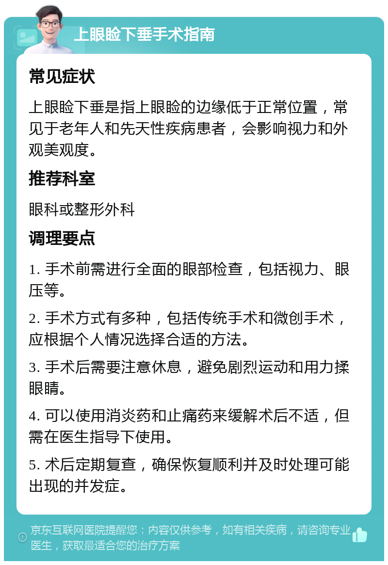 上眼睑下垂手术指南 常见症状 上眼睑下垂是指上眼睑的边缘低于正常位置，常见于老年人和先天性疾病患者，会影响视力和外观美观度。 推荐科室 眼科或整形外科 调理要点 1. 手术前需进行全面的眼部检查，包括视力、眼压等。 2. 手术方式有多种，包括传统手术和微创手术，应根据个人情况选择合适的方法。 3. 手术后需要注意休息，避免剧烈运动和用力揉眼睛。 4. 可以使用消炎药和止痛药来缓解术后不适，但需在医生指导下使用。 5. 术后定期复查，确保恢复顺利并及时处理可能出现的并发症。