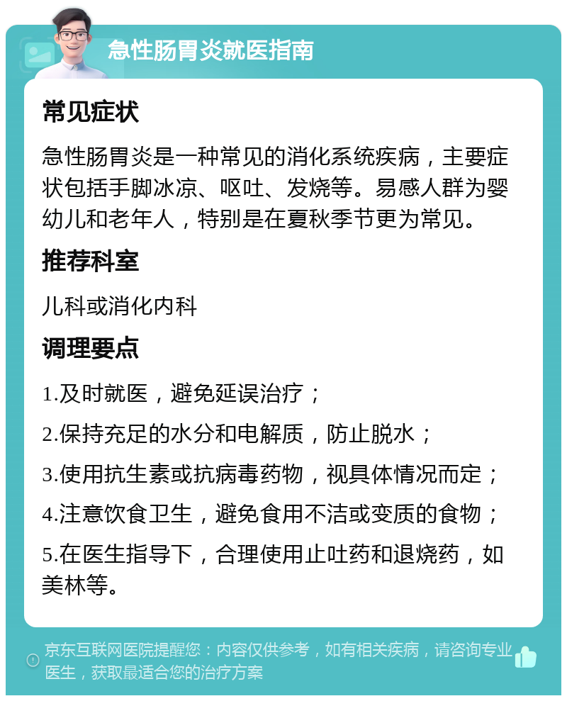 急性肠胃炎就医指南 常见症状 急性肠胃炎是一种常见的消化系统疾病，主要症状包括手脚冰凉、呕吐、发烧等。易感人群为婴幼儿和老年人，特别是在夏秋季节更为常见。 推荐科室 儿科或消化内科 调理要点 1.及时就医，避免延误治疗； 2.保持充足的水分和电解质，防止脱水； 3.使用抗生素或抗病毒药物，视具体情况而定； 4.注意饮食卫生，避免食用不洁或变质的食物； 5.在医生指导下，合理使用止吐药和退烧药，如美林等。