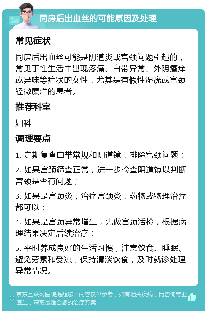 同房后出血丝的可能原因及处理 常见症状 同房后出血丝可能是阴道炎或宫颈问题引起的，常见于性生活中出现疼痛、白带异常、外阴瘙痒或异味等症状的女性，尤其是有假性湿疣或宫颈轻微糜烂的患者。 推荐科室 妇科 调理要点 1. 定期复查白带常规和阴道镜，排除宫颈问题； 2. 如果宫颈筛查正常，进一步检查阴道镜以判断宫颈是否有问题； 3. 如果是宫颈炎，治疗宫颈炎，药物或物理治疗都可以； 4. 如果是宫颈异常增生，先做宫颈活检，根据病理结果决定后续治疗； 5. 平时养成良好的生活习惯，注意饮食、睡眠、避免劳累和受凉，保持清淡饮食，及时就诊处理异常情况。