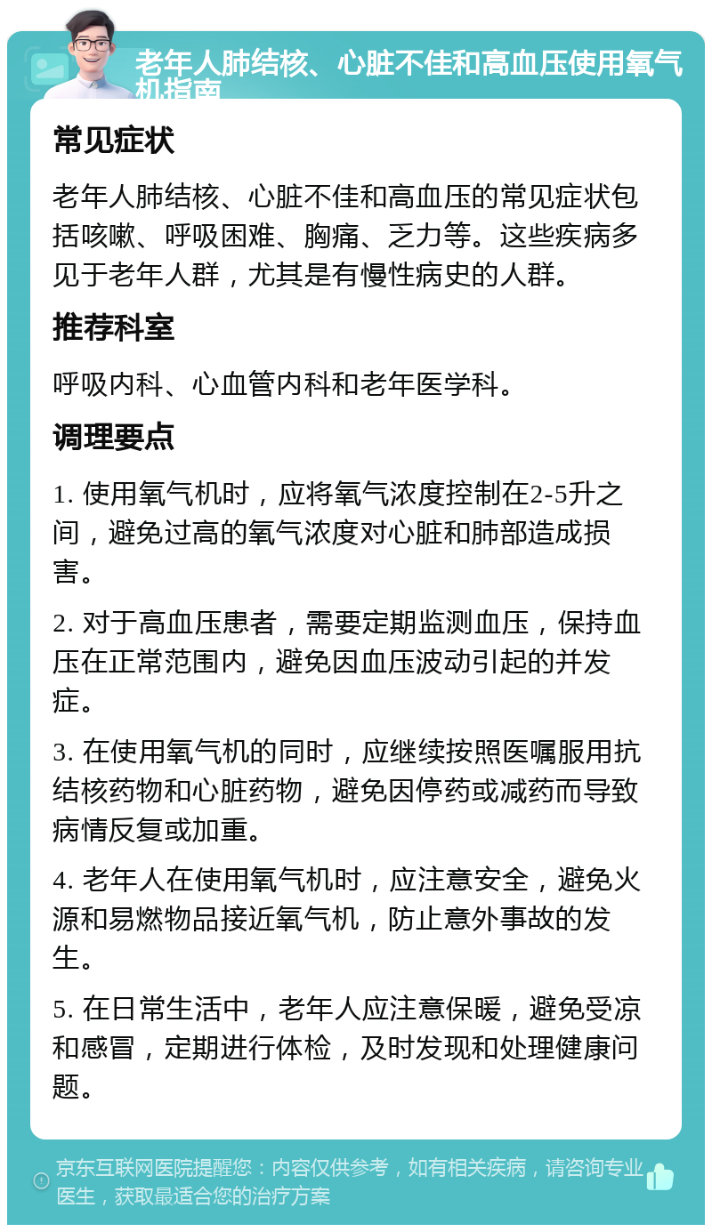 老年人肺结核、心脏不佳和高血压使用氧气机指南 常见症状 老年人肺结核、心脏不佳和高血压的常见症状包括咳嗽、呼吸困难、胸痛、乏力等。这些疾病多见于老年人群，尤其是有慢性病史的人群。 推荐科室 呼吸内科、心血管内科和老年医学科。 调理要点 1. 使用氧气机时，应将氧气浓度控制在2-5升之间，避免过高的氧气浓度对心脏和肺部造成损害。 2. 对于高血压患者，需要定期监测血压，保持血压在正常范围内，避免因血压波动引起的并发症。 3. 在使用氧气机的同时，应继续按照医嘱服用抗结核药物和心脏药物，避免因停药或减药而导致病情反复或加重。 4. 老年人在使用氧气机时，应注意安全，避免火源和易燃物品接近氧气机，防止意外事故的发生。 5. 在日常生活中，老年人应注意保暖，避免受凉和感冒，定期进行体检，及时发现和处理健康问题。