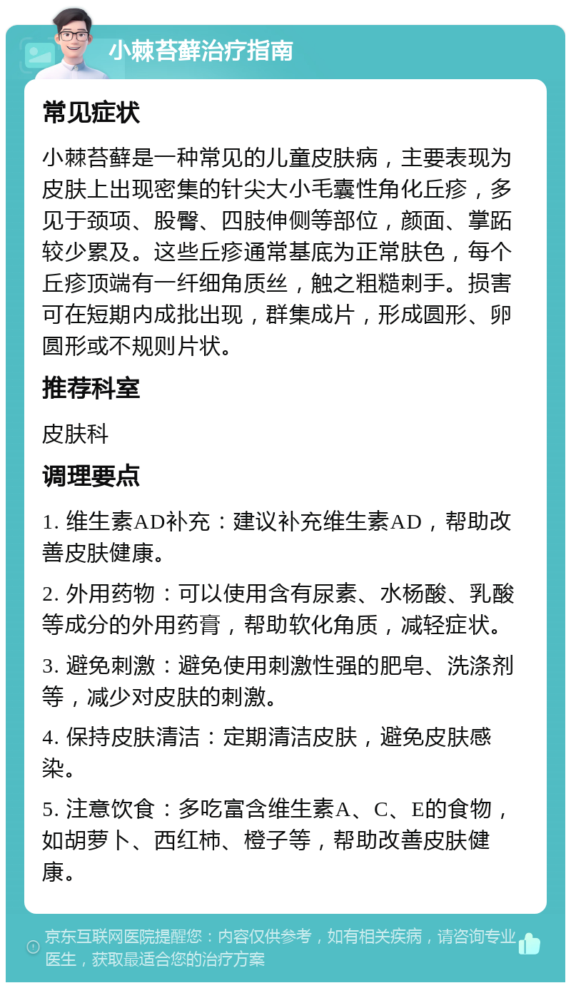 小棘苔藓治疗指南 常见症状 小棘苔藓是一种常见的儿童皮肤病，主要表现为皮肤上出现密集的针尖大小毛囊性角化丘疹，多见于颈项、股臀、四肢伸侧等部位，颜面、掌跖较少累及。这些丘疹通常基底为正常肤色，每个丘疹顶端有一纤细角质丝，触之粗糙刺手。损害可在短期内成批出现，群集成片，形成圆形、卵圆形或不规则片状。 推荐科室 皮肤科 调理要点 1. 维生素AD补充：建议补充维生素AD，帮助改善皮肤健康。 2. 外用药物：可以使用含有尿素、水杨酸、乳酸等成分的外用药膏，帮助软化角质，减轻症状。 3. 避免刺激：避免使用刺激性强的肥皂、洗涤剂等，减少对皮肤的刺激。 4. 保持皮肤清洁：定期清洁皮肤，避免皮肤感染。 5. 注意饮食：多吃富含维生素A、C、E的食物，如胡萝卜、西红柿、橙子等，帮助改善皮肤健康。