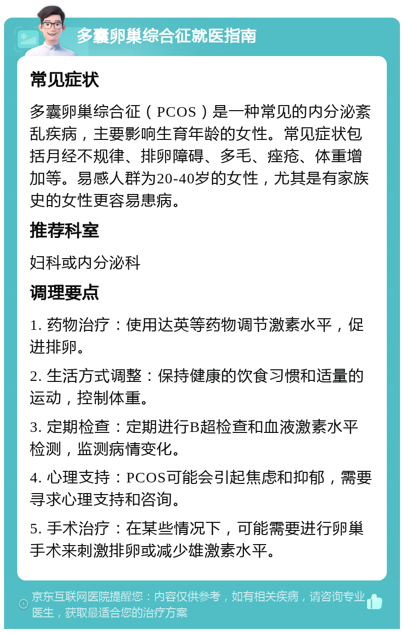 多囊卵巢综合征就医指南 常见症状 多囊卵巢综合征（PCOS）是一种常见的内分泌紊乱疾病，主要影响生育年龄的女性。常见症状包括月经不规律、排卵障碍、多毛、痤疮、体重增加等。易感人群为20-40岁的女性，尤其是有家族史的女性更容易患病。 推荐科室 妇科或内分泌科 调理要点 1. 药物治疗：使用达英等药物调节激素水平，促进排卵。 2. 生活方式调整：保持健康的饮食习惯和适量的运动，控制体重。 3. 定期检查：定期进行B超检查和血液激素水平检测，监测病情变化。 4. 心理支持：PCOS可能会引起焦虑和抑郁，需要寻求心理支持和咨询。 5. 手术治疗：在某些情况下，可能需要进行卵巢手术来刺激排卵或减少雄激素水平。