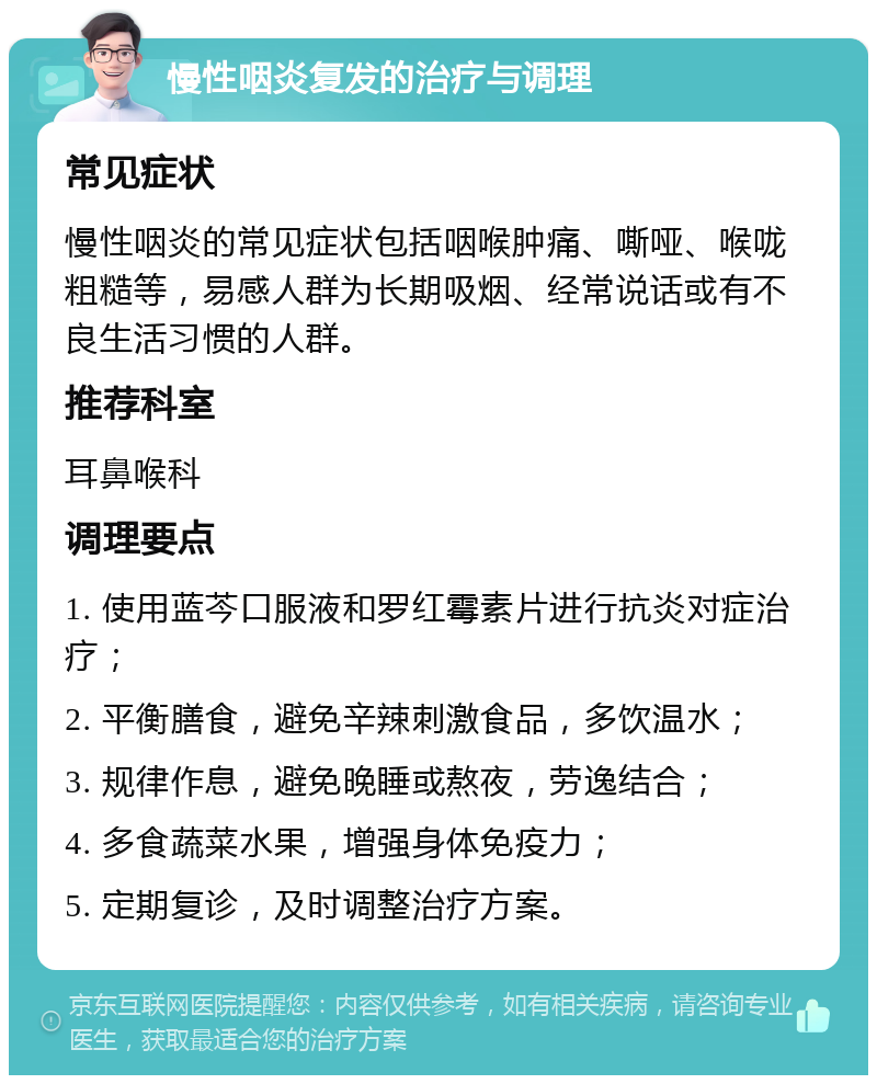 慢性咽炎复发的治疗与调理 常见症状 慢性咽炎的常见症状包括咽喉肿痛、嘶哑、喉咙粗糙等，易感人群为长期吸烟、经常说话或有不良生活习惯的人群。 推荐科室 耳鼻喉科 调理要点 1. 使用蓝芩口服液和罗红霉素片进行抗炎对症治疗； 2. 平衡膳食，避免辛辣刺激食品，多饮温水； 3. 规律作息，避免晚睡或熬夜，劳逸结合； 4. 多食蔬菜水果，增强身体免疫力； 5. 定期复诊，及时调整治疗方案。