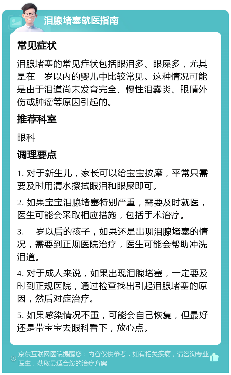 泪腺堵塞就医指南 常见症状 泪腺堵塞的常见症状包括眼泪多、眼屎多，尤其是在一岁以内的婴儿中比较常见。这种情况可能是由于泪道尚未发育完全、慢性泪囊炎、眼睛外伤或肿瘤等原因引起的。 推荐科室 眼科 调理要点 1. 对于新生儿，家长可以给宝宝按摩，平常只需要及时用清水擦拭眼泪和眼屎即可。 2. 如果宝宝泪腺堵塞特别严重，需要及时就医，医生可能会采取相应措施，包括手术治疗。 3. 一岁以后的孩子，如果还是出现泪腺堵塞的情况，需要到正规医院治疗，医生可能会帮助冲洗泪道。 4. 对于成人来说，如果出现泪腺堵塞，一定要及时到正规医院，通过检查找出引起泪腺堵塞的原因，然后对症治疗。 5. 如果感染情况不重，可能会自己恢复，但最好还是带宝宝去眼科看下，放心点。