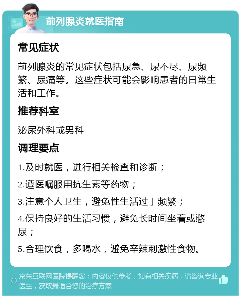 前列腺炎就医指南 常见症状 前列腺炎的常见症状包括尿急、尿不尽、尿频繁、尿痛等。这些症状可能会影响患者的日常生活和工作。 推荐科室 泌尿外科或男科 调理要点 1.及时就医，进行相关检查和诊断； 2.遵医嘱服用抗生素等药物； 3.注意个人卫生，避免性生活过于频繁； 4.保持良好的生活习惯，避免长时间坐着或憋尿； 5.合理饮食，多喝水，避免辛辣刺激性食物。