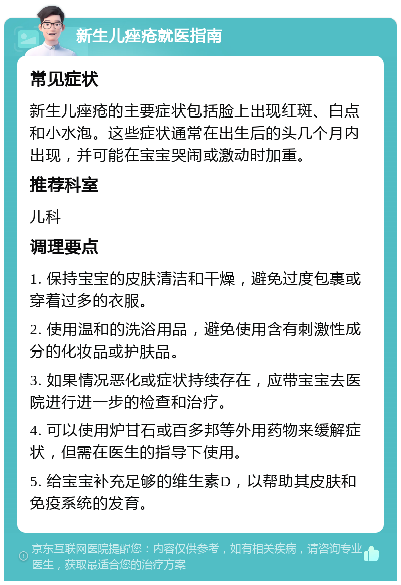 新生儿痤疮就医指南 常见症状 新生儿痤疮的主要症状包括脸上出现红斑、白点和小水泡。这些症状通常在出生后的头几个月内出现，并可能在宝宝哭闹或激动时加重。 推荐科室 儿科 调理要点 1. 保持宝宝的皮肤清洁和干燥，避免过度包裹或穿着过多的衣服。 2. 使用温和的洗浴用品，避免使用含有刺激性成分的化妆品或护肤品。 3. 如果情况恶化或症状持续存在，应带宝宝去医院进行进一步的检查和治疗。 4. 可以使用炉甘石或百多邦等外用药物来缓解症状，但需在医生的指导下使用。 5. 给宝宝补充足够的维生素D，以帮助其皮肤和免疫系统的发育。