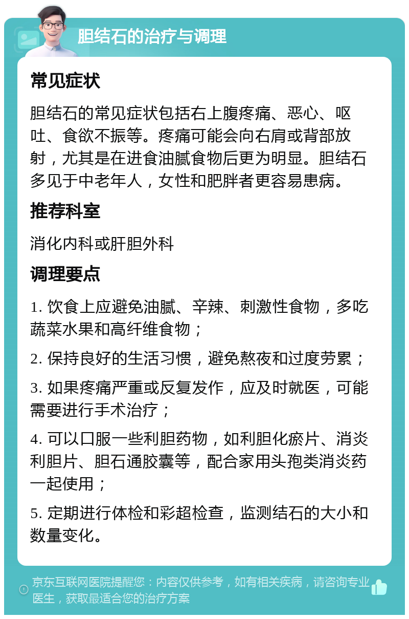 胆结石的治疗与调理 常见症状 胆结石的常见症状包括右上腹疼痛、恶心、呕吐、食欲不振等。疼痛可能会向右肩或背部放射，尤其是在进食油腻食物后更为明显。胆结石多见于中老年人，女性和肥胖者更容易患病。 推荐科室 消化内科或肝胆外科 调理要点 1. 饮食上应避免油腻、辛辣、刺激性食物，多吃蔬菜水果和高纤维食物； 2. 保持良好的生活习惯，避免熬夜和过度劳累； 3. 如果疼痛严重或反复发作，应及时就医，可能需要进行手术治疗； 4. 可以口服一些利胆药物，如利胆化瘀片、消炎利胆片、胆石通胶囊等，配合家用头孢类消炎药一起使用； 5. 定期进行体检和彩超检查，监测结石的大小和数量变化。