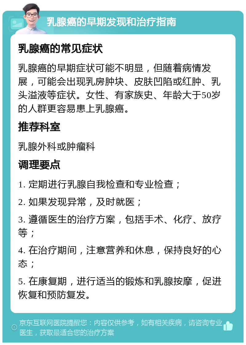 乳腺癌的早期发现和治疗指南 乳腺癌的常见症状 乳腺癌的早期症状可能不明显，但随着病情发展，可能会出现乳房肿块、皮肤凹陷或红肿、乳头溢液等症状。女性、有家族史、年龄大于50岁的人群更容易患上乳腺癌。 推荐科室 乳腺外科或肿瘤科 调理要点 1. 定期进行乳腺自我检查和专业检查； 2. 如果发现异常，及时就医； 3. 遵循医生的治疗方案，包括手术、化疗、放疗等； 4. 在治疗期间，注意营养和休息，保持良好的心态； 5. 在康复期，进行适当的锻炼和乳腺按摩，促进恢复和预防复发。