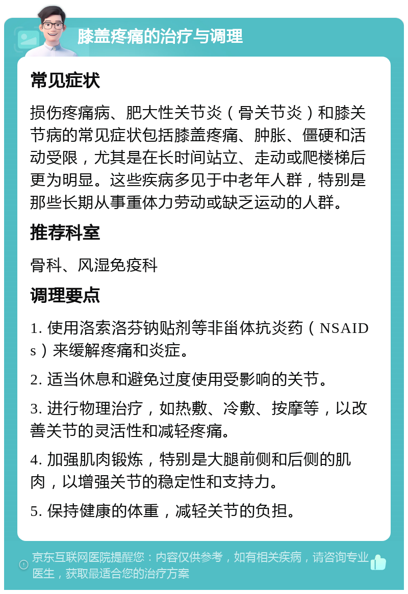 膝盖疼痛的治疗与调理 常见症状 损伤疼痛病、肥大性关节炎（骨关节炎）和膝关节病的常见症状包括膝盖疼痛、肿胀、僵硬和活动受限，尤其是在长时间站立、走动或爬楼梯后更为明显。这些疾病多见于中老年人群，特别是那些长期从事重体力劳动或缺乏运动的人群。 推荐科室 骨科、风湿免疫科 调理要点 1. 使用洛索洛芬钠贴剂等非甾体抗炎药（NSAIDs）来缓解疼痛和炎症。 2. 适当休息和避免过度使用受影响的关节。 3. 进行物理治疗，如热敷、冷敷、按摩等，以改善关节的灵活性和减轻疼痛。 4. 加强肌肉锻炼，特别是大腿前侧和后侧的肌肉，以增强关节的稳定性和支持力。 5. 保持健康的体重，减轻关节的负担。