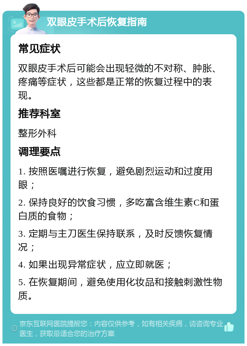 双眼皮手术后恢复指南 常见症状 双眼皮手术后可能会出现轻微的不对称、肿胀、疼痛等症状，这些都是正常的恢复过程中的表现。 推荐科室 整形外科 调理要点 1. 按照医嘱进行恢复，避免剧烈运动和过度用眼； 2. 保持良好的饮食习惯，多吃富含维生素C和蛋白质的食物； 3. 定期与主刀医生保持联系，及时反馈恢复情况； 4. 如果出现异常症状，应立即就医； 5. 在恢复期间，避免使用化妆品和接触刺激性物质。