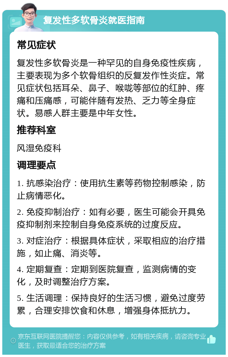 复发性多软骨炎就医指南 常见症状 复发性多软骨炎是一种罕见的自身免疫性疾病，主要表现为多个软骨组织的反复发作性炎症。常见症状包括耳朵、鼻子、喉咙等部位的红肿、疼痛和压痛感，可能伴随有发热、乏力等全身症状。易感人群主要是中年女性。 推荐科室 风湿免疫科 调理要点 1. 抗感染治疗：使用抗生素等药物控制感染，防止病情恶化。 2. 免疫抑制治疗：如有必要，医生可能会开具免疫抑制剂来控制自身免疫系统的过度反应。 3. 对症治疗：根据具体症状，采取相应的治疗措施，如止痛、消炎等。 4. 定期复查：定期到医院复查，监测病情的变化，及时调整治疗方案。 5. 生活调理：保持良好的生活习惯，避免过度劳累，合理安排饮食和休息，增强身体抵抗力。