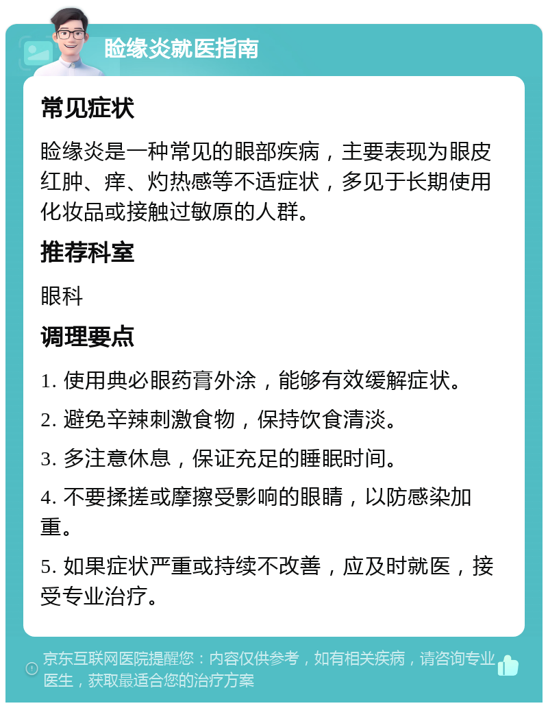 睑缘炎就医指南 常见症状 睑缘炎是一种常见的眼部疾病，主要表现为眼皮红肿、痒、灼热感等不适症状，多见于长期使用化妆品或接触过敏原的人群。 推荐科室 眼科 调理要点 1. 使用典必眼药膏外涂，能够有效缓解症状。 2. 避免辛辣刺激食物，保持饮食清淡。 3. 多注意休息，保证充足的睡眠时间。 4. 不要揉搓或摩擦受影响的眼睛，以防感染加重。 5. 如果症状严重或持续不改善，应及时就医，接受专业治疗。