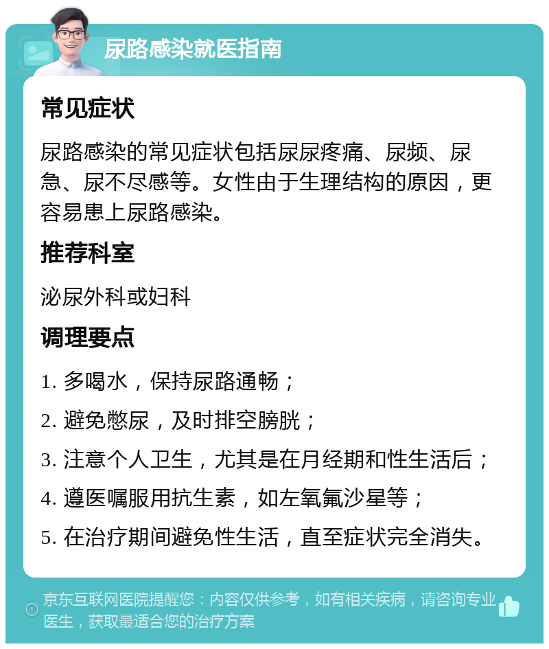 尿路感染就医指南 常见症状 尿路感染的常见症状包括尿尿疼痛、尿频、尿急、尿不尽感等。女性由于生理结构的原因，更容易患上尿路感染。 推荐科室 泌尿外科或妇科 调理要点 1. 多喝水，保持尿路通畅； 2. 避免憋尿，及时排空膀胱； 3. 注意个人卫生，尤其是在月经期和性生活后； 4. 遵医嘱服用抗生素，如左氧氟沙星等； 5. 在治疗期间避免性生活，直至症状完全消失。