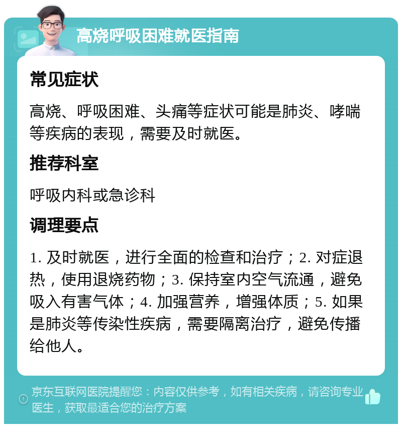 高烧呼吸困难就医指南 常见症状 高烧、呼吸困难、头痛等症状可能是肺炎、哮喘等疾病的表现，需要及时就医。 推荐科室 呼吸内科或急诊科 调理要点 1. 及时就医，进行全面的检查和治疗；2. 对症退热，使用退烧药物；3. 保持室内空气流通，避免吸入有害气体；4. 加强营养，增强体质；5. 如果是肺炎等传染性疾病，需要隔离治疗，避免传播给他人。