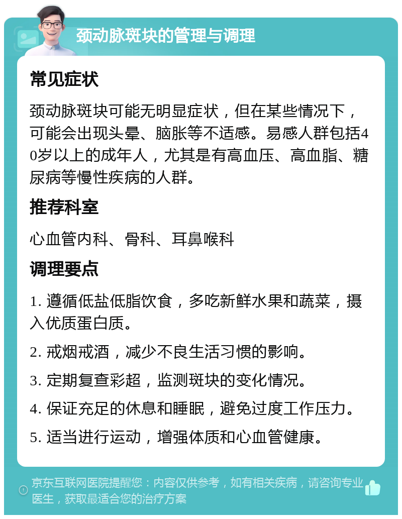 颈动脉斑块的管理与调理 常见症状 颈动脉斑块可能无明显症状，但在某些情况下，可能会出现头晕、脑胀等不适感。易感人群包括40岁以上的成年人，尤其是有高血压、高血脂、糖尿病等慢性疾病的人群。 推荐科室 心血管内科、骨科、耳鼻喉科 调理要点 1. 遵循低盐低脂饮食，多吃新鲜水果和蔬菜，摄入优质蛋白质。 2. 戒烟戒酒，减少不良生活习惯的影响。 3. 定期复查彩超，监测斑块的变化情况。 4. 保证充足的休息和睡眠，避免过度工作压力。 5. 适当进行运动，增强体质和心血管健康。