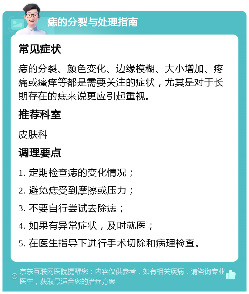 痣的分裂与处理指南 常见症状 痣的分裂、颜色变化、边缘模糊、大小增加、疼痛或瘙痒等都是需要关注的症状，尤其是对于长期存在的痣来说更应引起重视。 推荐科室 皮肤科 调理要点 1. 定期检查痣的变化情况； 2. 避免痣受到摩擦或压力； 3. 不要自行尝试去除痣； 4. 如果有异常症状，及时就医； 5. 在医生指导下进行手术切除和病理检查。