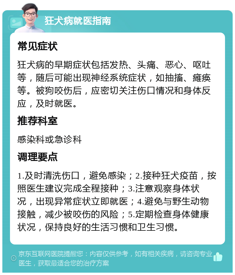 狂犬病就医指南 常见症状 狂犬病的早期症状包括发热、头痛、恶心、呕吐等，随后可能出现神经系统症状，如抽搐、瘫痪等。被狗咬伤后，应密切关注伤口情况和身体反应，及时就医。 推荐科室 感染科或急诊科 调理要点 1.及时清洗伤口，避免感染；2.接种狂犬疫苗，按照医生建议完成全程接种；3.注意观察身体状况，出现异常症状立即就医；4.避免与野生动物接触，减少被咬伤的风险；5.定期检查身体健康状况，保持良好的生活习惯和卫生习惯。