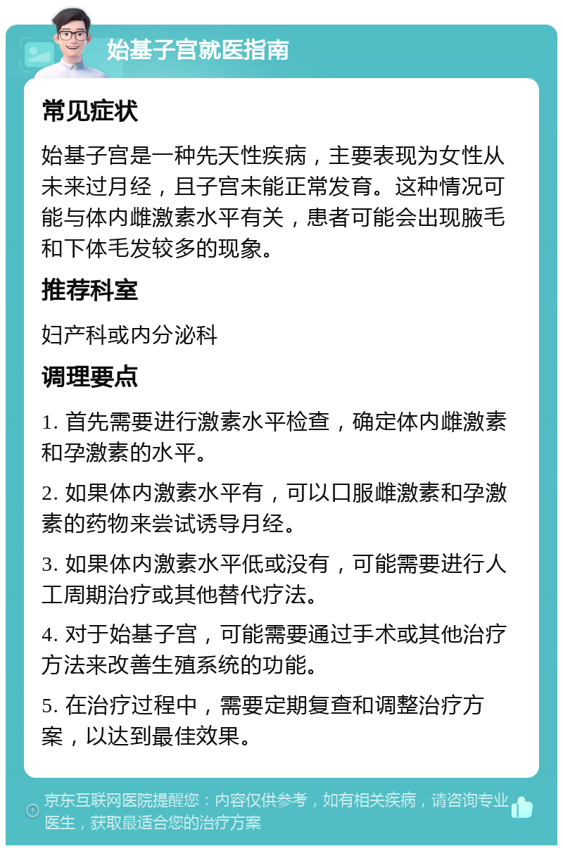 始基子宫就医指南 常见症状 始基子宫是一种先天性疾病，主要表现为女性从未来过月经，且子宫未能正常发育。这种情况可能与体内雌激素水平有关，患者可能会出现腋毛和下体毛发较多的现象。 推荐科室 妇产科或内分泌科 调理要点 1. 首先需要进行激素水平检查，确定体内雌激素和孕激素的水平。 2. 如果体内激素水平有，可以口服雌激素和孕激素的药物来尝试诱导月经。 3. 如果体内激素水平低或没有，可能需要进行人工周期治疗或其他替代疗法。 4. 对于始基子宫，可能需要通过手术或其他治疗方法来改善生殖系统的功能。 5. 在治疗过程中，需要定期复查和调整治疗方案，以达到最佳效果。