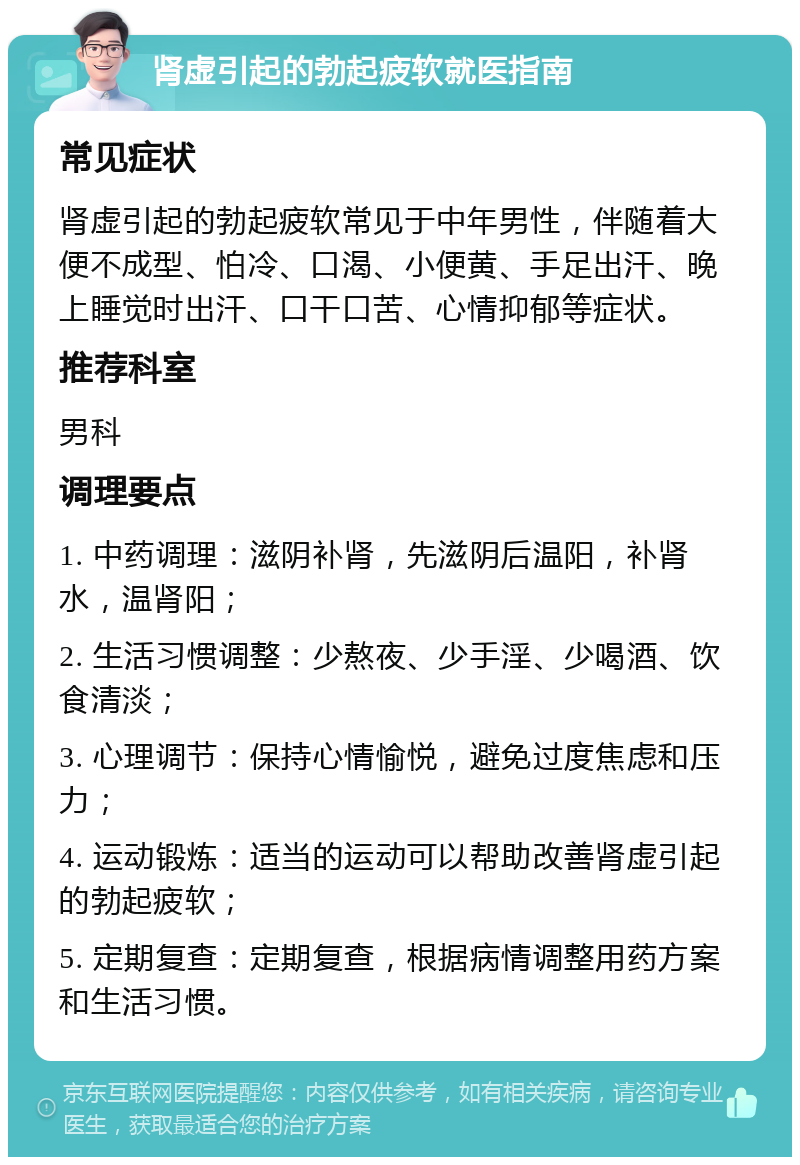 肾虚引起的勃起疲软就医指南 常见症状 肾虚引起的勃起疲软常见于中年男性，伴随着大便不成型、怕冷、口渴、小便黄、手足出汗、晚上睡觉时出汗、口干口苦、心情抑郁等症状。 推荐科室 男科 调理要点 1. 中药调理：滋阴补肾，先滋阴后温阳，补肾水，温肾阳； 2. 生活习惯调整：少熬夜、少手淫、少喝酒、饮食清淡； 3. 心理调节：保持心情愉悦，避免过度焦虑和压力； 4. 运动锻炼：适当的运动可以帮助改善肾虚引起的勃起疲软； 5. 定期复查：定期复查，根据病情调整用药方案和生活习惯。