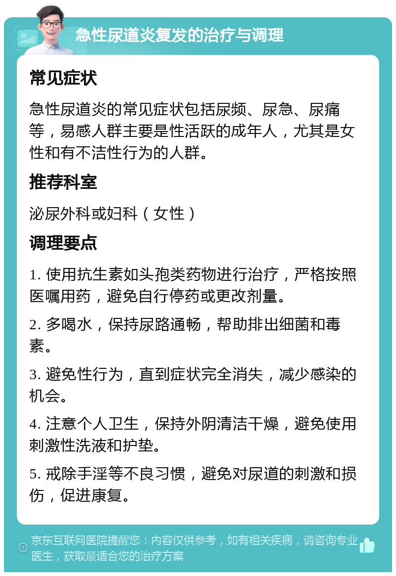 急性尿道炎复发的治疗与调理 常见症状 急性尿道炎的常见症状包括尿频、尿急、尿痛等，易感人群主要是性活跃的成年人，尤其是女性和有不洁性行为的人群。 推荐科室 泌尿外科或妇科（女性） 调理要点 1. 使用抗生素如头孢类药物进行治疗，严格按照医嘱用药，避免自行停药或更改剂量。 2. 多喝水，保持尿路通畅，帮助排出细菌和毒素。 3. 避免性行为，直到症状完全消失，减少感染的机会。 4. 注意个人卫生，保持外阴清洁干燥，避免使用刺激性洗液和护垫。 5. 戒除手淫等不良习惯，避免对尿道的刺激和损伤，促进康复。