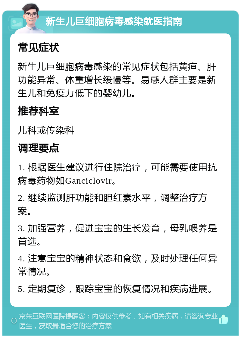 新生儿巨细胞病毒感染就医指南 常见症状 新生儿巨细胞病毒感染的常见症状包括黄疸、肝功能异常、体重增长缓慢等。易感人群主要是新生儿和免疫力低下的婴幼儿。 推荐科室 儿科或传染科 调理要点 1. 根据医生建议进行住院治疗，可能需要使用抗病毒药物如Ganciclovir。 2. 继续监测肝功能和胆红素水平，调整治疗方案。 3. 加强营养，促进宝宝的生长发育，母乳喂养是首选。 4. 注意宝宝的精神状态和食欲，及时处理任何异常情况。 5. 定期复诊，跟踪宝宝的恢复情况和疾病进展。