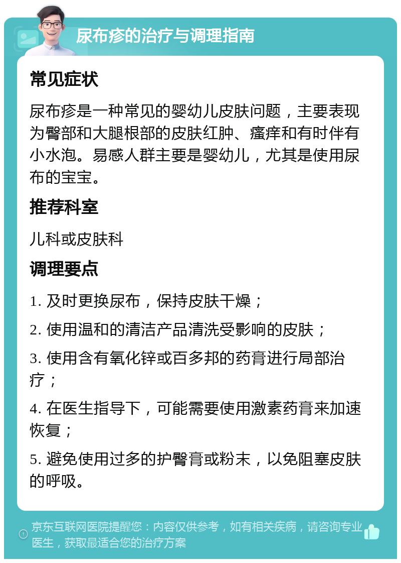 尿布疹的治疗与调理指南 常见症状 尿布疹是一种常见的婴幼儿皮肤问题，主要表现为臀部和大腿根部的皮肤红肿、瘙痒和有时伴有小水泡。易感人群主要是婴幼儿，尤其是使用尿布的宝宝。 推荐科室 儿科或皮肤科 调理要点 1. 及时更换尿布，保持皮肤干燥； 2. 使用温和的清洁产品清洗受影响的皮肤； 3. 使用含有氧化锌或百多邦的药膏进行局部治疗； 4. 在医生指导下，可能需要使用激素药膏来加速恢复； 5. 避免使用过多的护臀膏或粉末，以免阻塞皮肤的呼吸。