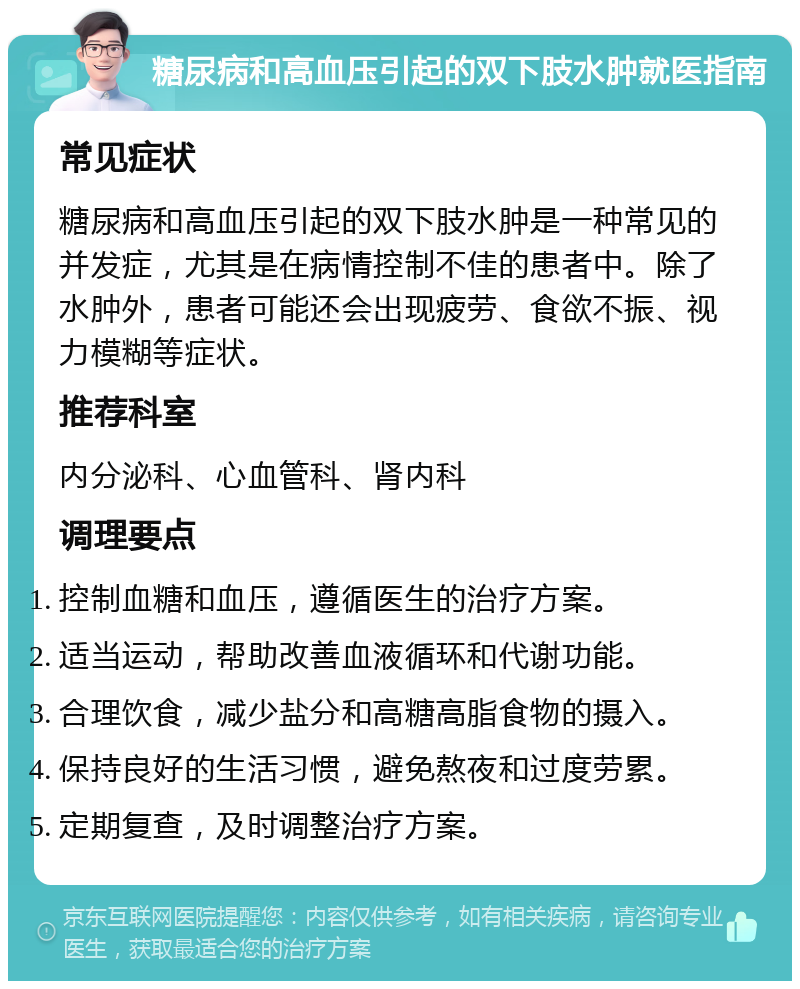 糖尿病和高血压引起的双下肢水肿就医指南 常见症状 糖尿病和高血压引起的双下肢水肿是一种常见的并发症，尤其是在病情控制不佳的患者中。除了水肿外，患者可能还会出现疲劳、食欲不振、视力模糊等症状。 推荐科室 内分泌科、心血管科、肾内科 调理要点 控制血糖和血压，遵循医生的治疗方案。 适当运动，帮助改善血液循环和代谢功能。 合理饮食，减少盐分和高糖高脂食物的摄入。 保持良好的生活习惯，避免熬夜和过度劳累。 定期复查，及时调整治疗方案。