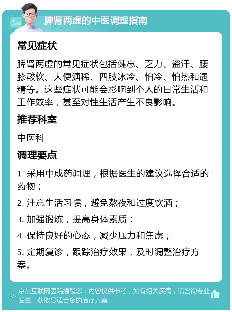 脾肾两虚的中医调理指南 常见症状 脾肾两虚的常见症状包括健忘、乏力、盗汗、腰膝酸软、大便溏稀、四肢冰冷、怕冷、怕热和遗精等。这些症状可能会影响到个人的日常生活和工作效率，甚至对性生活产生不良影响。 推荐科室 中医科 调理要点 1. 采用中成药调理，根据医生的建议选择合适的药物； 2. 注意生活习惯，避免熬夜和过度饮酒； 3. 加强锻炼，提高身体素质； 4. 保持良好的心态，减少压力和焦虑； 5. 定期复诊，跟踪治疗效果，及时调整治疗方案。