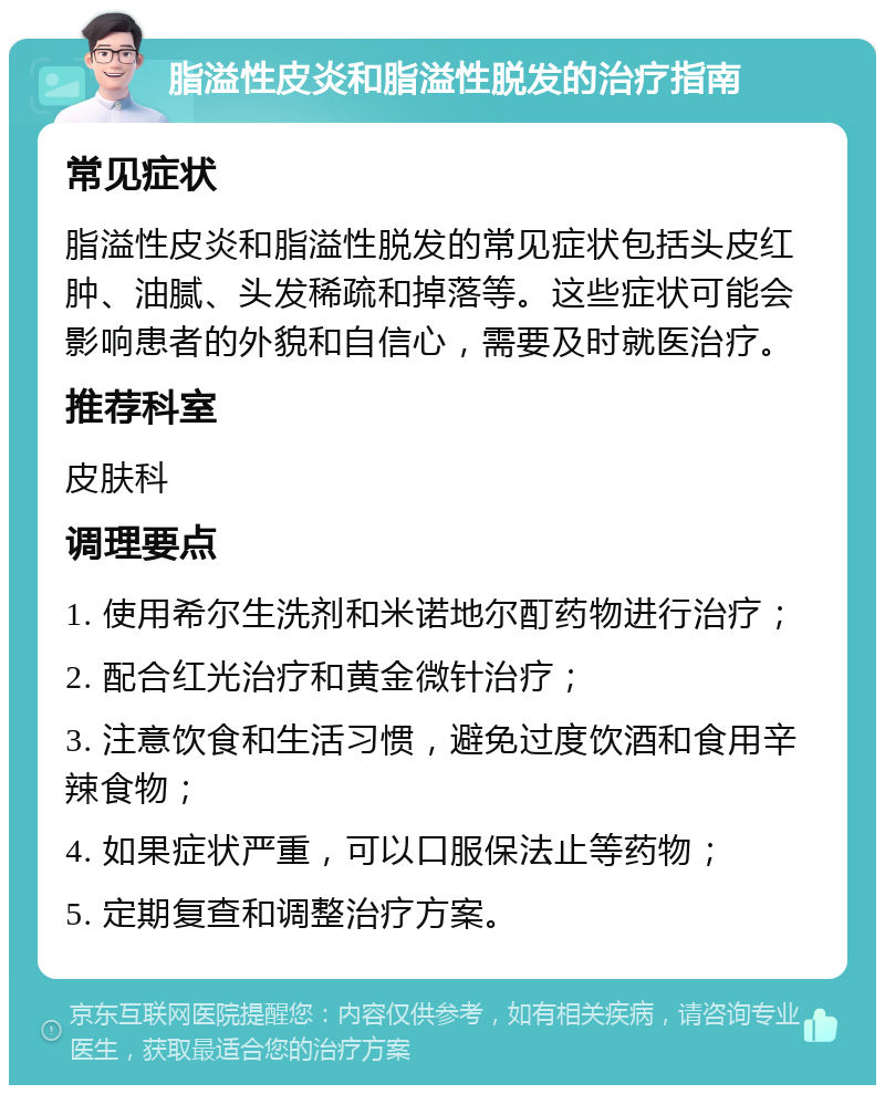 脂溢性皮炎和脂溢性脱发的治疗指南 常见症状 脂溢性皮炎和脂溢性脱发的常见症状包括头皮红肿、油腻、头发稀疏和掉落等。这些症状可能会影响患者的外貌和自信心，需要及时就医治疗。 推荐科室 皮肤科 调理要点 1. 使用希尔生洗剂和米诺地尔酊药物进行治疗； 2. 配合红光治疗和黄金微针治疗； 3. 注意饮食和生活习惯，避免过度饮酒和食用辛辣食物； 4. 如果症状严重，可以口服保法止等药物； 5. 定期复查和调整治疗方案。