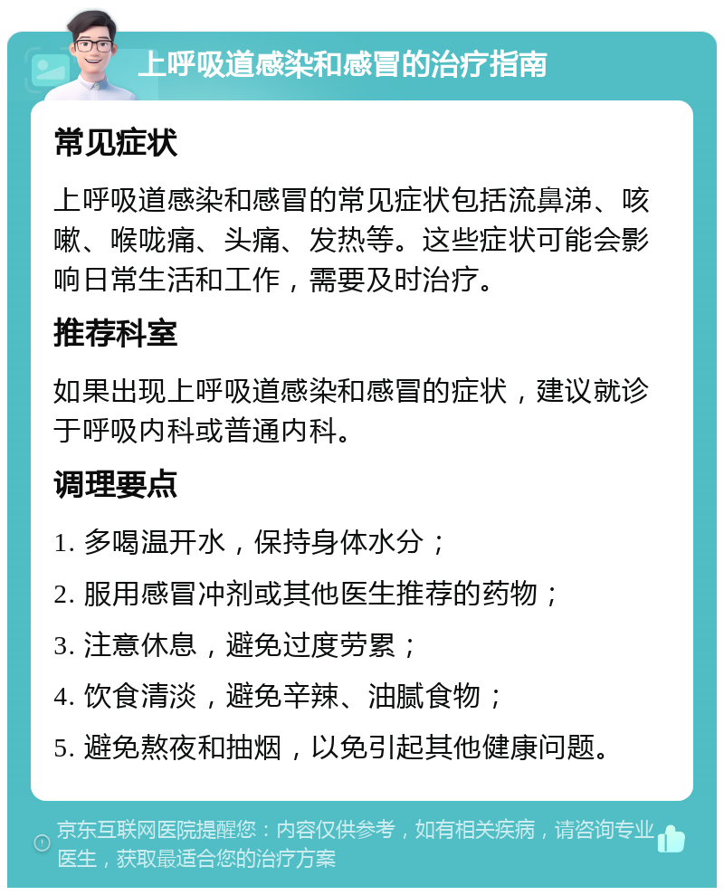 上呼吸道感染和感冒的治疗指南 常见症状 上呼吸道感染和感冒的常见症状包括流鼻涕、咳嗽、喉咙痛、头痛、发热等。这些症状可能会影响日常生活和工作，需要及时治疗。 推荐科室 如果出现上呼吸道感染和感冒的症状，建议就诊于呼吸内科或普通内科。 调理要点 1. 多喝温开水，保持身体水分； 2. 服用感冒冲剂或其他医生推荐的药物； 3. 注意休息，避免过度劳累； 4. 饮食清淡，避免辛辣、油腻食物； 5. 避免熬夜和抽烟，以免引起其他健康问题。