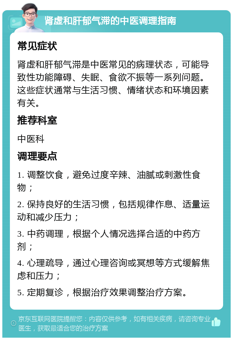 肾虚和肝郁气滞的中医调理指南 常见症状 肾虚和肝郁气滞是中医常见的病理状态，可能导致性功能障碍、失眠、食欲不振等一系列问题。这些症状通常与生活习惯、情绪状态和环境因素有关。 推荐科室 中医科 调理要点 1. 调整饮食，避免过度辛辣、油腻或刺激性食物； 2. 保持良好的生活习惯，包括规律作息、适量运动和减少压力； 3. 中药调理，根据个人情况选择合适的中药方剂； 4. 心理疏导，通过心理咨询或冥想等方式缓解焦虑和压力； 5. 定期复诊，根据治疗效果调整治疗方案。