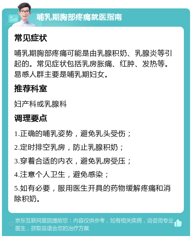 哺乳期胸部疼痛就医指南 常见症状 哺乳期胸部疼痛可能是由乳腺积奶、乳腺炎等引起的。常见症状包括乳房胀痛、红肿、发热等。易感人群主要是哺乳期妇女。 推荐科室 妇产科或乳腺科 调理要点 1.正确的哺乳姿势，避免乳头受伤； 2.定时排空乳房，防止乳腺积奶； 3.穿着合适的内衣，避免乳房受压； 4.注意个人卫生，避免感染； 5.如有必要，服用医生开具的药物缓解疼痛和消除积奶。