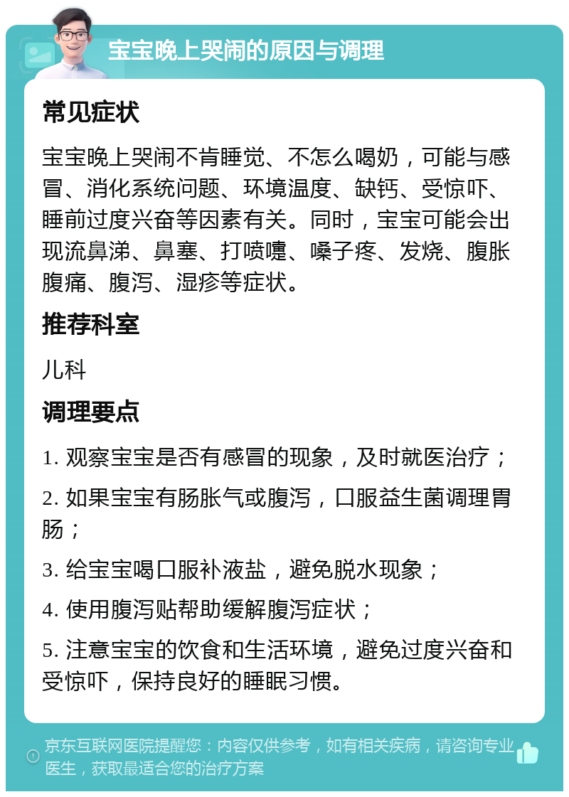 宝宝晚上哭闹的原因与调理 常见症状 宝宝晚上哭闹不肯睡觉、不怎么喝奶，可能与感冒、消化系统问题、环境温度、缺钙、受惊吓、睡前过度兴奋等因素有关。同时，宝宝可能会出现流鼻涕、鼻塞、打喷嚏、嗓子疼、发烧、腹胀腹痛、腹泻、湿疹等症状。 推荐科室 儿科 调理要点 1. 观察宝宝是否有感冒的现象，及时就医治疗； 2. 如果宝宝有肠胀气或腹泻，口服益生菌调理胃肠； 3. 给宝宝喝口服补液盐，避免脱水现象； 4. 使用腹泻贴帮助缓解腹泻症状； 5. 注意宝宝的饮食和生活环境，避免过度兴奋和受惊吓，保持良好的睡眠习惯。