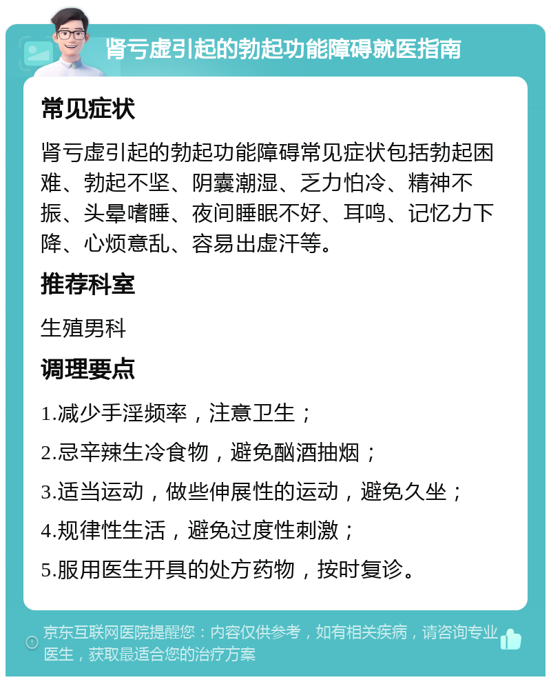 肾亏虚引起的勃起功能障碍就医指南 常见症状 肾亏虚引起的勃起功能障碍常见症状包括勃起困难、勃起不坚、阴囊潮湿、乏力怕冷、精神不振、头晕嗜睡、夜间睡眠不好、耳鸣、记忆力下降、心烦意乱、容易出虚汗等。 推荐科室 生殖男科 调理要点 1.减少手淫频率，注意卫生； 2.忌辛辣生冷食物，避免酗酒抽烟； 3.适当运动，做些伸展性的运动，避免久坐； 4.规律性生活，避免过度性刺激； 5.服用医生开具的处方药物，按时复诊。