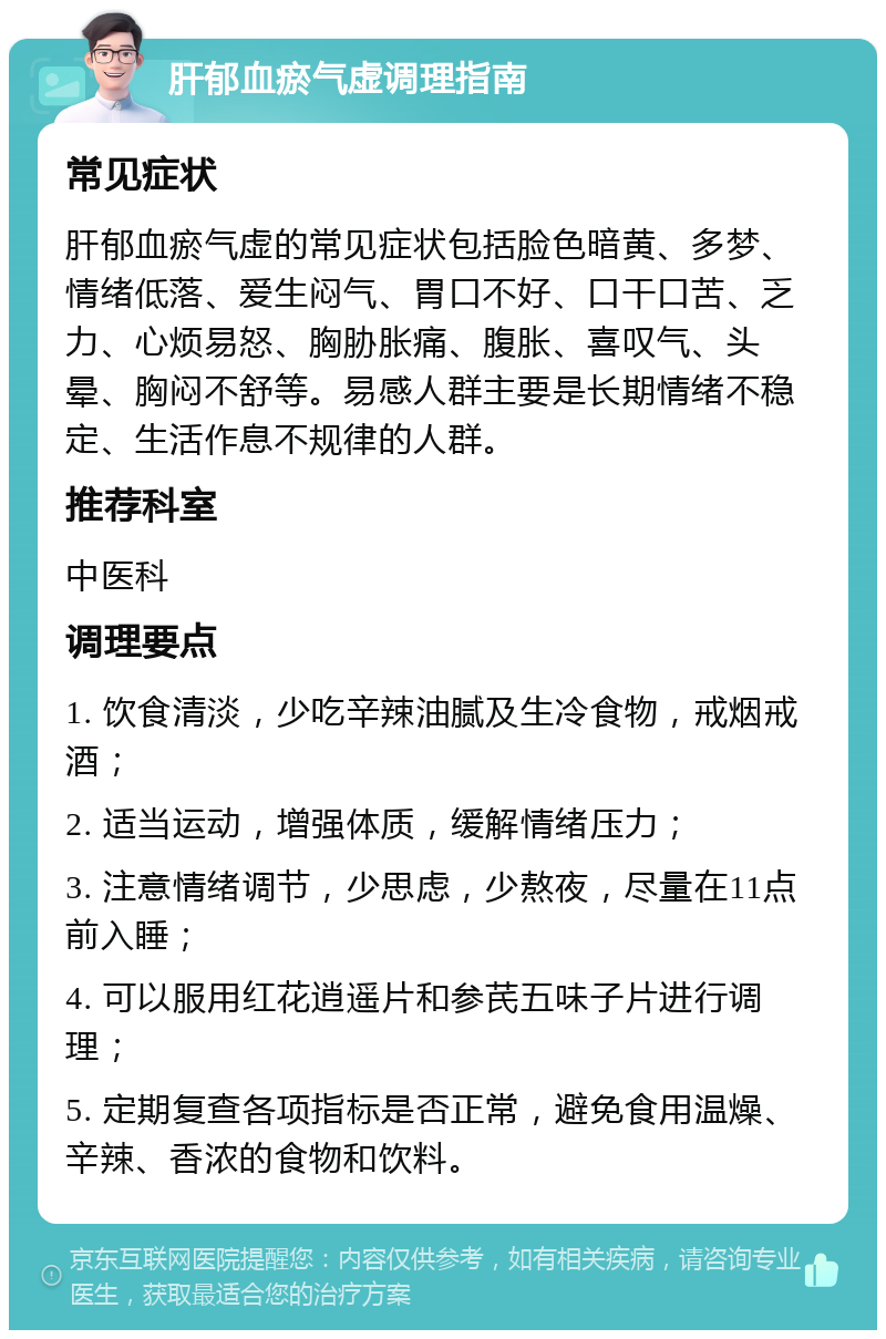 肝郁血瘀气虚调理指南 常见症状 肝郁血瘀气虚的常见症状包括脸色暗黄、多梦、情绪低落、爱生闷气、胃口不好、口干口苦、乏力、心烦易怒、胸胁胀痛、腹胀、喜叹气、头晕、胸闷不舒等。易感人群主要是长期情绪不稳定、生活作息不规律的人群。 推荐科室 中医科 调理要点 1. 饮食清淡，少吃辛辣油腻及生冷食物，戒烟戒酒； 2. 适当运动，增强体质，缓解情绪压力； 3. 注意情绪调节，少思虑，少熬夜，尽量在11点前入睡； 4. 可以服用红花逍遥片和参芪五味子片进行调理； 5. 定期复查各项指标是否正常，避免食用温燥、辛辣、香浓的食物和饮料。