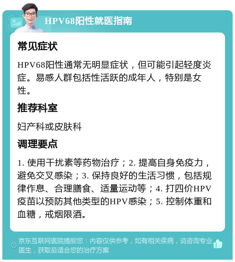 HPV68阳性就医指南 常见症状 HPV68阳性通常无明显症状，但可能引起轻度炎症。易感人群包括性活跃的成年人，特别是女性。 推荐科室 妇产科或皮肤科 调理要点 1. 使用干扰素等药物治疗；2. 提高自身免疫力，避免交叉感染；3. 保持良好的生活习惯，包括规律作息、合理膳食、适量运动等；4. 打四价HPV疫苗以预防其他类型的HPV感染；5. 控制体重和血糖，戒烟限酒。