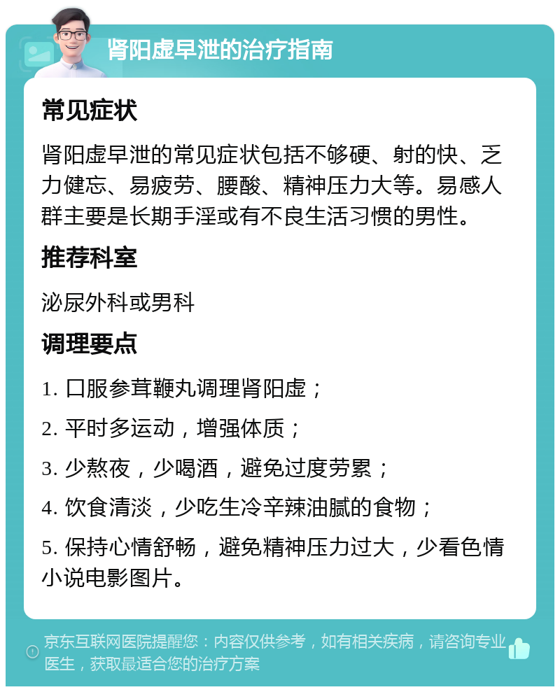 肾阳虚早泄的治疗指南 常见症状 肾阳虚早泄的常见症状包括不够硬、射的快、乏力健忘、易疲劳、腰酸、精神压力大等。易感人群主要是长期手淫或有不良生活习惯的男性。 推荐科室 泌尿外科或男科 调理要点 1. 口服参茸鞭丸调理肾阳虚； 2. 平时多运动，增强体质； 3. 少熬夜，少喝酒，避免过度劳累； 4. 饮食清淡，少吃生冷辛辣油腻的食物； 5. 保持心情舒畅，避免精神压力过大，少看色情小说电影图片。