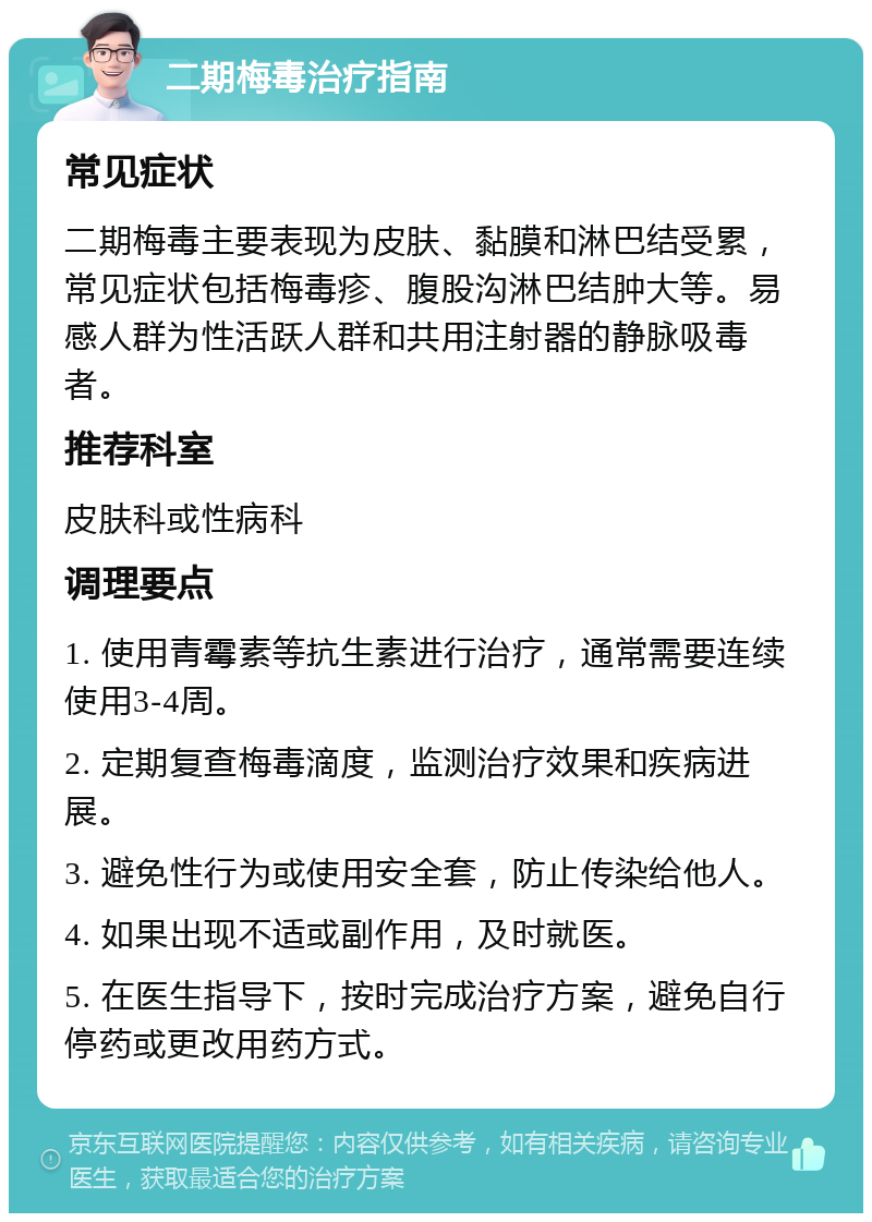 二期梅毒治疗指南 常见症状 二期梅毒主要表现为皮肤、黏膜和淋巴结受累，常见症状包括梅毒疹、腹股沟淋巴结肿大等。易感人群为性活跃人群和共用注射器的静脉吸毒者。 推荐科室 皮肤科或性病科 调理要点 1. 使用青霉素等抗生素进行治疗，通常需要连续使用3-4周。 2. 定期复查梅毒滴度，监测治疗效果和疾病进展。 3. 避免性行为或使用安全套，防止传染给他人。 4. 如果出现不适或副作用，及时就医。 5. 在医生指导下，按时完成治疗方案，避免自行停药或更改用药方式。