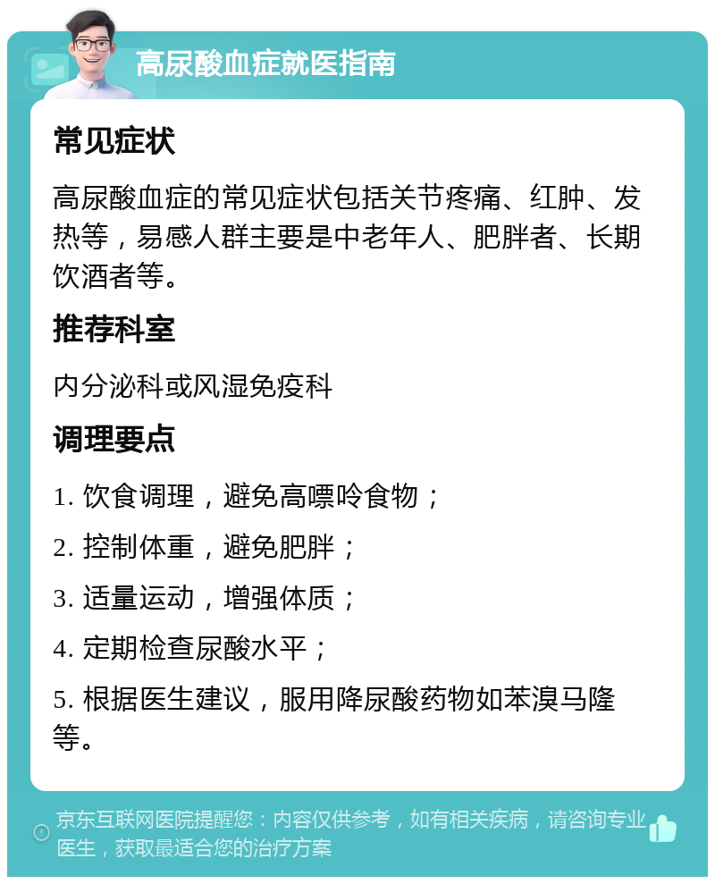 高尿酸血症就医指南 常见症状 高尿酸血症的常见症状包括关节疼痛、红肿、发热等，易感人群主要是中老年人、肥胖者、长期饮酒者等。 推荐科室 内分泌科或风湿免疫科 调理要点 1. 饮食调理，避免高嘌呤食物； 2. 控制体重，避免肥胖； 3. 适量运动，增强体质； 4. 定期检查尿酸水平； 5. 根据医生建议，服用降尿酸药物如苯溴马隆等。