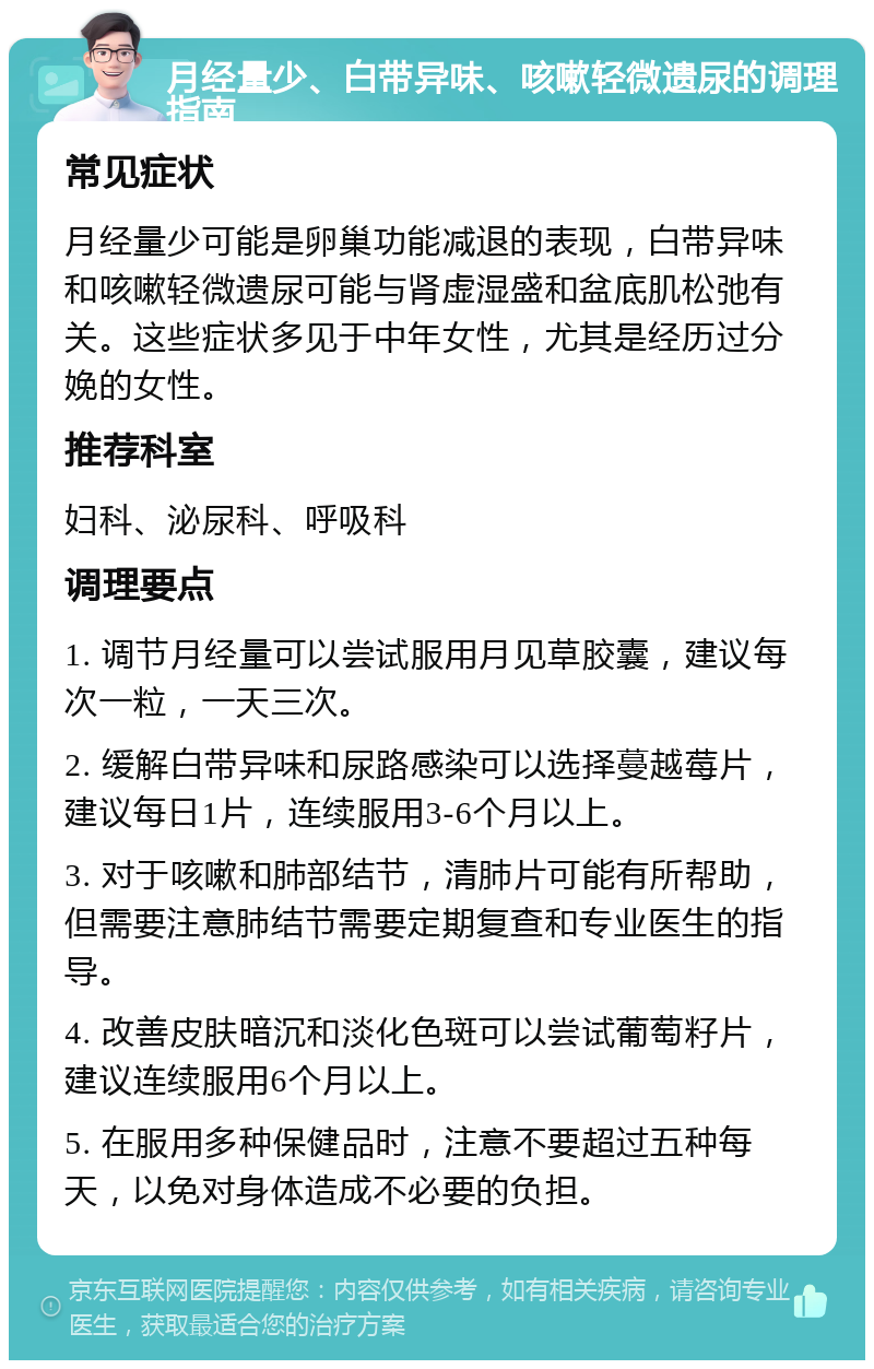 月经量少、白带异味、咳嗽轻微遗尿的调理指南 常见症状 月经量少可能是卵巢功能减退的表现，白带异味和咳嗽轻微遗尿可能与肾虚湿盛和盆底肌松弛有关。这些症状多见于中年女性，尤其是经历过分娩的女性。 推荐科室 妇科、泌尿科、呼吸科 调理要点 1. 调节月经量可以尝试服用月见草胶囊，建议每次一粒，一天三次。 2. 缓解白带异味和尿路感染可以选择蔓越莓片，建议每日1片，连续服用3-6个月以上。 3. 对于咳嗽和肺部结节，清肺片可能有所帮助，但需要注意肺结节需要定期复查和专业医生的指导。 4. 改善皮肤暗沉和淡化色斑可以尝试葡萄籽片，建议连续服用6个月以上。 5. 在服用多种保健品时，注意不要超过五种每天，以免对身体造成不必要的负担。