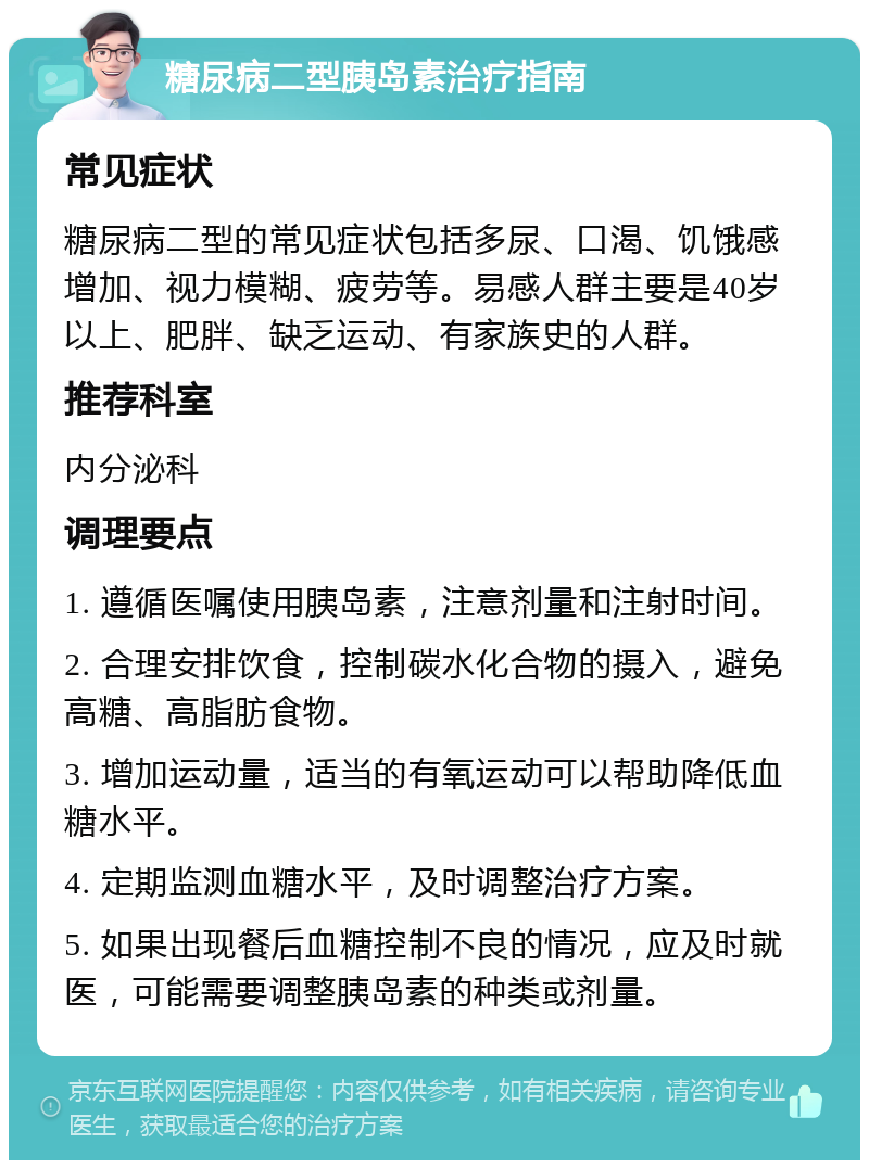 糖尿病二型胰岛素治疗指南 常见症状 糖尿病二型的常见症状包括多尿、口渴、饥饿感增加、视力模糊、疲劳等。易感人群主要是40岁以上、肥胖、缺乏运动、有家族史的人群。 推荐科室 内分泌科 调理要点 1. 遵循医嘱使用胰岛素，注意剂量和注射时间。 2. 合理安排饮食，控制碳水化合物的摄入，避免高糖、高脂肪食物。 3. 增加运动量，适当的有氧运动可以帮助降低血糖水平。 4. 定期监测血糖水平，及时调整治疗方案。 5. 如果出现餐后血糖控制不良的情况，应及时就医，可能需要调整胰岛素的种类或剂量。