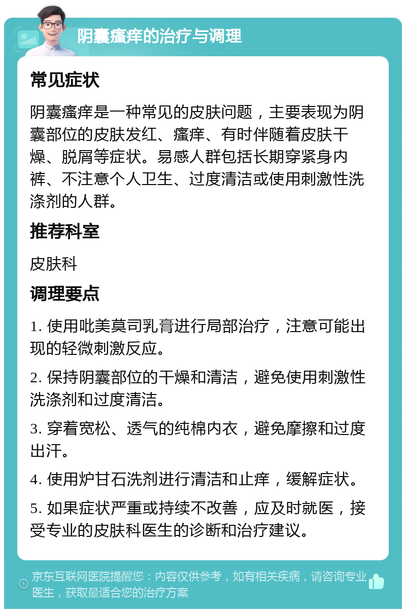 阴囊瘙痒的治疗与调理 常见症状 阴囊瘙痒是一种常见的皮肤问题，主要表现为阴囊部位的皮肤发红、瘙痒、有时伴随着皮肤干燥、脱屑等症状。易感人群包括长期穿紧身内裤、不注意个人卫生、过度清洁或使用刺激性洗涤剂的人群。 推荐科室 皮肤科 调理要点 1. 使用吡美莫司乳膏进行局部治疗，注意可能出现的轻微刺激反应。 2. 保持阴囊部位的干燥和清洁，避免使用刺激性洗涤剂和过度清洁。 3. 穿着宽松、透气的纯棉内衣，避免摩擦和过度出汗。 4. 使用炉甘石洗剂进行清洁和止痒，缓解症状。 5. 如果症状严重或持续不改善，应及时就医，接受专业的皮肤科医生的诊断和治疗建议。