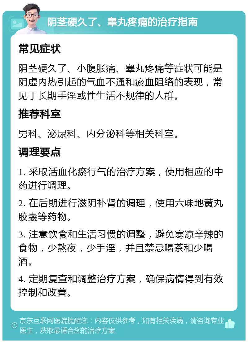 阴茎硬久了、睾丸疼痛的治疗指南 常见症状 阴茎硬久了、小腹胀痛、睾丸疼痛等症状可能是阴虚内热引起的气血不通和瘀血阻络的表现，常见于长期手淫或性生活不规律的人群。 推荐科室 男科、泌尿科、内分泌科等相关科室。 调理要点 1. 采取活血化瘀行气的治疗方案，使用相应的中药进行调理。 2. 在后期进行滋阴补肾的调理，使用六味地黄丸胶囊等药物。 3. 注意饮食和生活习惯的调整，避免寒凉辛辣的食物，少熬夜，少手淫，并且禁忌喝茶和少喝酒。 4. 定期复查和调整治疗方案，确保病情得到有效控制和改善。