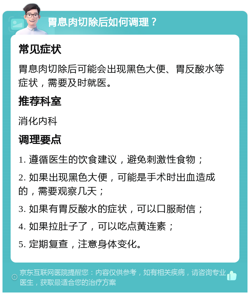 胃息肉切除后如何调理？ 常见症状 胃息肉切除后可能会出现黑色大便、胃反酸水等症状，需要及时就医。 推荐科室 消化内科 调理要点 1. 遵循医生的饮食建议，避免刺激性食物； 2. 如果出现黑色大便，可能是手术时出血造成的，需要观察几天； 3. 如果有胃反酸水的症状，可以口服耐信； 4. 如果拉肚子了，可以吃点黄连素； 5. 定期复查，注意身体变化。