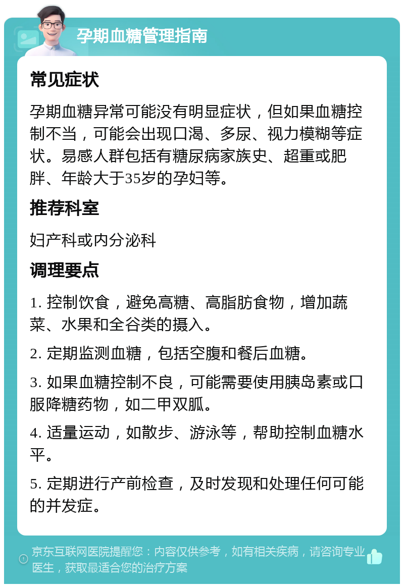 孕期血糖管理指南 常见症状 孕期血糖异常可能没有明显症状，但如果血糖控制不当，可能会出现口渴、多尿、视力模糊等症状。易感人群包括有糖尿病家族史、超重或肥胖、年龄大于35岁的孕妇等。 推荐科室 妇产科或内分泌科 调理要点 1. 控制饮食，避免高糖、高脂肪食物，增加蔬菜、水果和全谷类的摄入。 2. 定期监测血糖，包括空腹和餐后血糖。 3. 如果血糖控制不良，可能需要使用胰岛素或口服降糖药物，如二甲双胍。 4. 适量运动，如散步、游泳等，帮助控制血糖水平。 5. 定期进行产前检查，及时发现和处理任何可能的并发症。