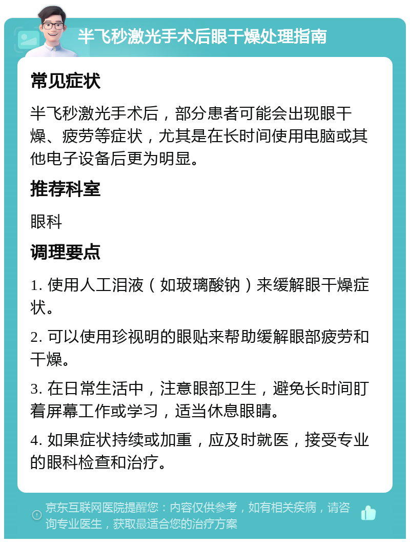 半飞秒激光手术后眼干燥处理指南 常见症状 半飞秒激光手术后，部分患者可能会出现眼干燥、疲劳等症状，尤其是在长时间使用电脑或其他电子设备后更为明显。 推荐科室 眼科 调理要点 1. 使用人工泪液（如玻璃酸钠）来缓解眼干燥症状。 2. 可以使用珍视明的眼贴来帮助缓解眼部疲劳和干燥。 3. 在日常生活中，注意眼部卫生，避免长时间盯着屏幕工作或学习，适当休息眼睛。 4. 如果症状持续或加重，应及时就医，接受专业的眼科检查和治疗。