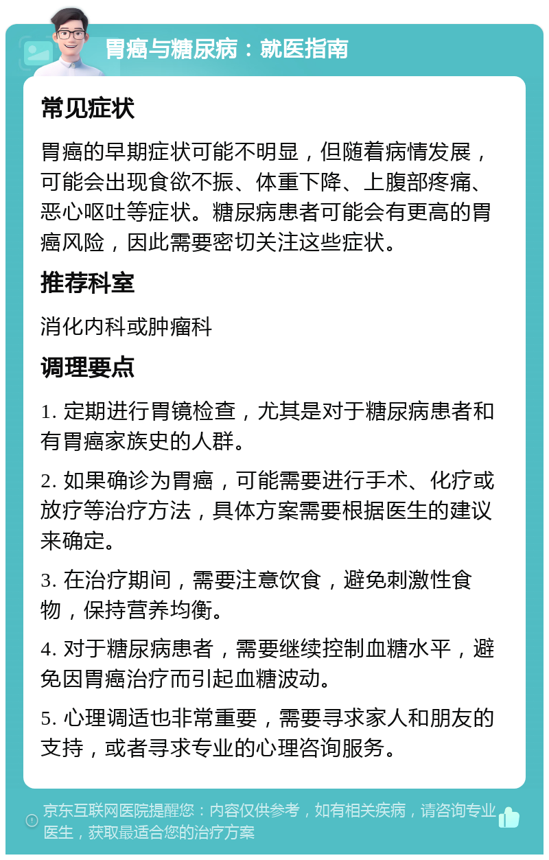 胃癌与糖尿病：就医指南 常见症状 胃癌的早期症状可能不明显，但随着病情发展，可能会出现食欲不振、体重下降、上腹部疼痛、恶心呕吐等症状。糖尿病患者可能会有更高的胃癌风险，因此需要密切关注这些症状。 推荐科室 消化内科或肿瘤科 调理要点 1. 定期进行胃镜检查，尤其是对于糖尿病患者和有胃癌家族史的人群。 2. 如果确诊为胃癌，可能需要进行手术、化疗或放疗等治疗方法，具体方案需要根据医生的建议来确定。 3. 在治疗期间，需要注意饮食，避免刺激性食物，保持营养均衡。 4. 对于糖尿病患者，需要继续控制血糖水平，避免因胃癌治疗而引起血糖波动。 5. 心理调适也非常重要，需要寻求家人和朋友的支持，或者寻求专业的心理咨询服务。