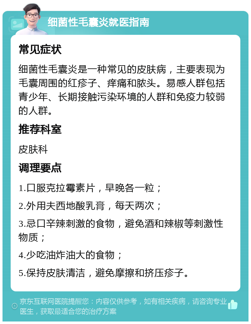 细菌性毛囊炎就医指南 常见症状 细菌性毛囊炎是一种常见的皮肤病，主要表现为毛囊周围的红疹子、痒痛和脓头。易感人群包括青少年、长期接触污染环境的人群和免疫力较弱的人群。 推荐科室 皮肤科 调理要点 1.口服克拉霉素片，早晚各一粒； 2.外用夫西地酸乳膏，每天两次； 3.忌口辛辣刺激的食物，避免酒和辣椒等刺激性物质； 4.少吃油炸油大的食物； 5.保持皮肤清洁，避免摩擦和挤压疹子。