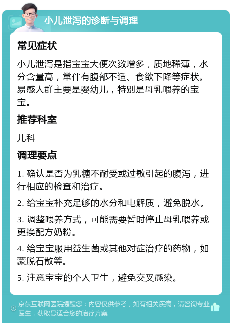 小儿泄泻的诊断与调理 常见症状 小儿泄泻是指宝宝大便次数增多，质地稀薄，水分含量高，常伴有腹部不适、食欲下降等症状。易感人群主要是婴幼儿，特别是母乳喂养的宝宝。 推荐科室 儿科 调理要点 1. 确认是否为乳糖不耐受或过敏引起的腹泻，进行相应的检查和治疗。 2. 给宝宝补充足够的水分和电解质，避免脱水。 3. 调整喂养方式，可能需要暂时停止母乳喂养或更换配方奶粉。 4. 给宝宝服用益生菌或其他对症治疗的药物，如蒙脱石散等。 5. 注意宝宝的个人卫生，避免交叉感染。